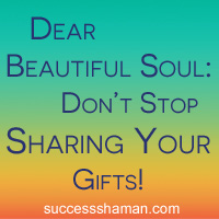 Dear Beautiful Soul: Don’t stop sharing your gifts! Here’s why…