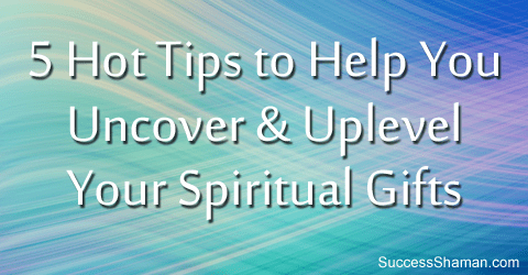 5 Hot Tips to Help You Uncover & Uplevel Your Spiritual Gifts