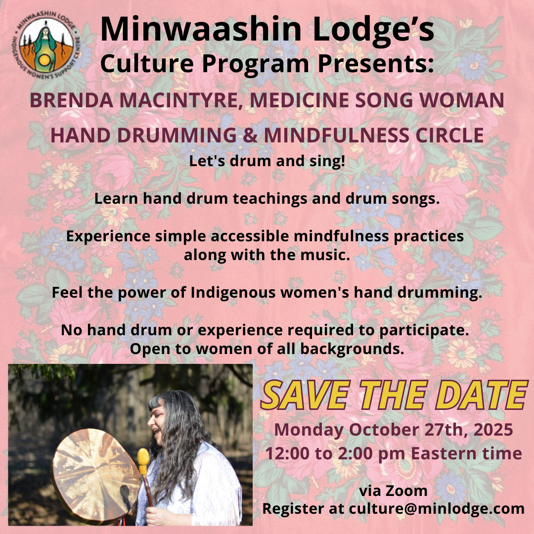 Minwaashin (pronounced min wash in) Lodge's Culture Program Presents: BRENDA MACINTYRE, MEDICINE SONG WOMAN HAND DRUMMING & MINDFULNESS CIRCLE  Let's drum and sing!  Learn hand drum teachings and drum songs.  Open to women of all backgrounds.   Monday October 27th, 2025, 12 to 2 pm Eastern time.  Register at culture@minlodge.com.   Image background is a faded red floral Kokum Scarf. Minwaashin Lodge's logo is at the top left corner and a picture of Brenda MacIntyre drumming outside in a forest is at the bottom left corner.
